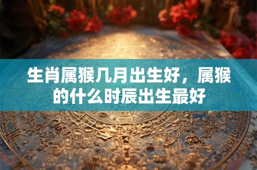 生肖属猴几月出生好,属猴的什么时辰出生最好 生肖属猴几月出生好,属猴的什么时辰出生最好