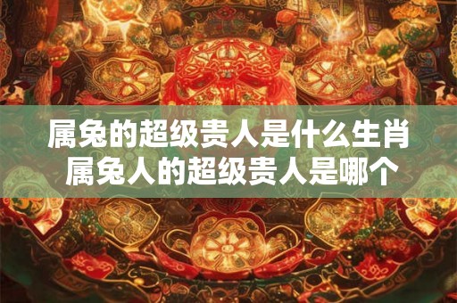 属兔的超级贵人是什么生肖 属兔人的超级贵人是哪个生肖
