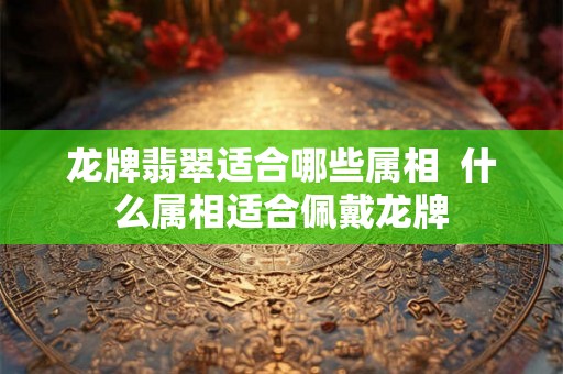龙牌翡翠适合哪些属相  什么属相适合佩戴龙牌