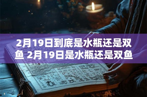 2月19日到底是水瓶还是双鱼 2月19日是水瓶还是双鱼 2月19日到底是水瓶还是双鱼 2月19日是水瓶还是双鱼