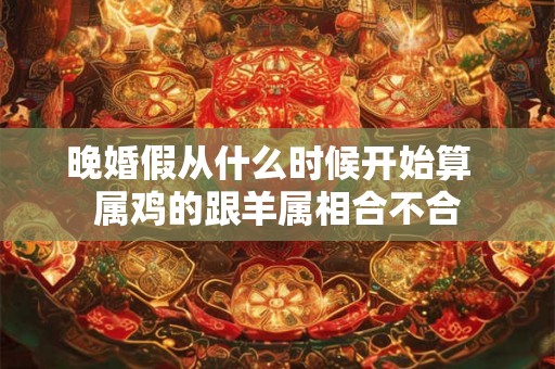 晚婚假从什么时候开始算  属鸡的跟羊属相合不合