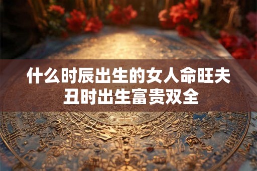 什么时辰出生的女人命旺夫 丑时出生富贵双全