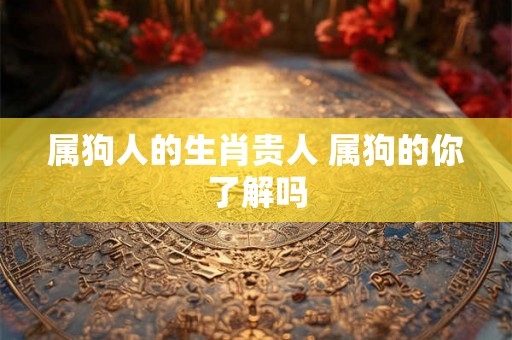 属狗人的生肖贵人 属狗的你了解吗