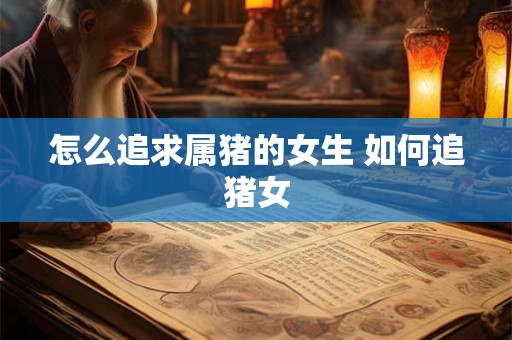 怎么追求属猪的女生 如何追猪女 怎么追求属猪的女生 如何追猪女