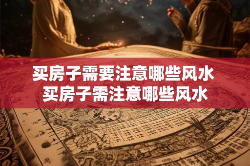 买房子需要注意哪些风水 买房子需注意哪些风水 买房子需要注意哪些风水 买房子需注意哪些风水
