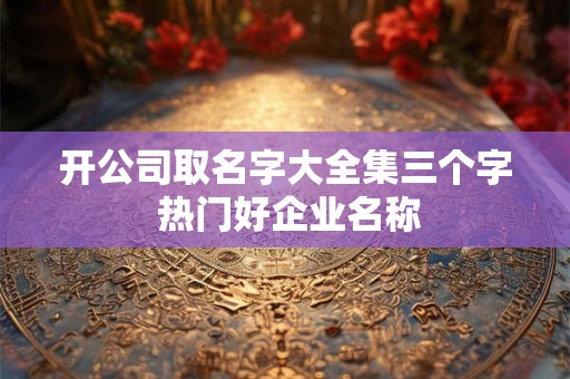 开公司取名字大全集三个字 热门好企业名称 开公司取名字大全集三个字 热门好企业名称