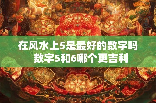 在风水上5是最好的数字吗  数字5和6哪个更吉利
