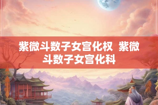 紫微斗数子女宫化权  紫微斗数子女宫化科