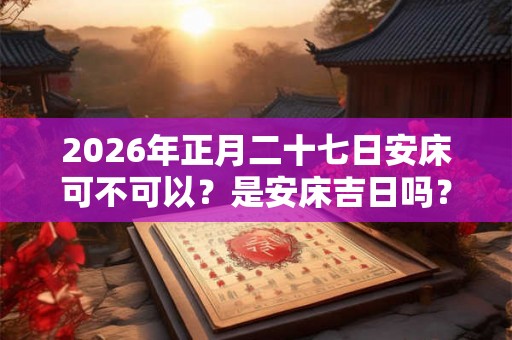 2026年正月二十七日安床可不可以？是安床吉日吗？