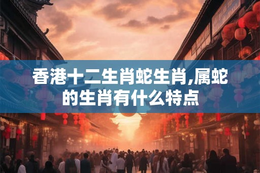 香港十二生肖蛇生肖,属蛇的生肖有什么特点
