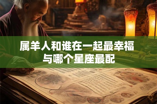 属羊人和谁在一起最幸福 与哪个星座最配