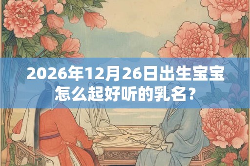 2026年12月26日出生宝宝怎么起好听的乳名? 2026年12月26日出生宝宝怎么起好听的乳名?