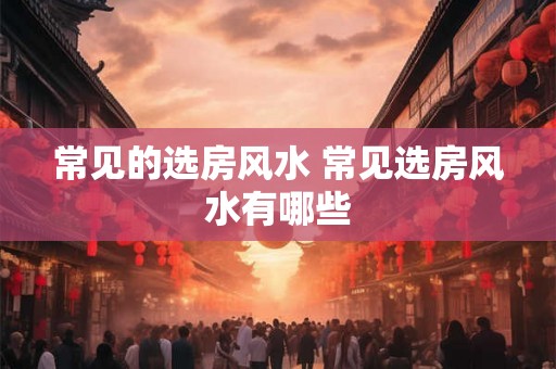 常见的选房风水 常见选房风水有哪些