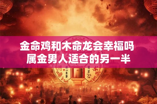 金命鸡和木命龙会幸福吗 属金男人适合的另一半