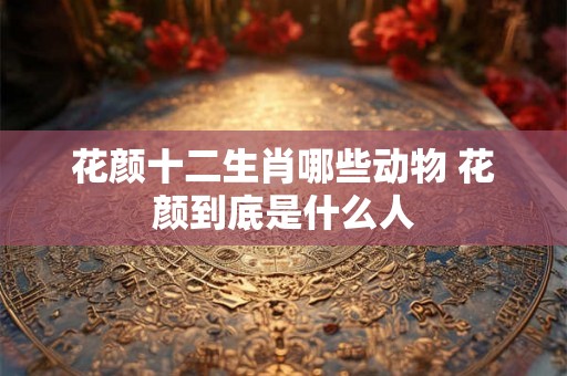 花颜十二生肖哪些动物 花颜到底是什么人
