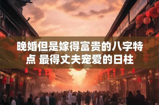 晚婚但是嫁得富贵的八字特点 最得丈夫宠爱的日柱