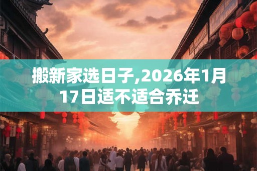 搬新家选日子,2026年1月17日适不适合乔迁 搬新家选日子,2026年1月17日适不适合乔迁