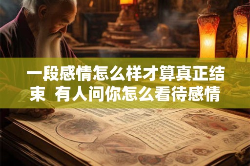 一段感情怎么样才算真正结束  有人问你怎么看待感情