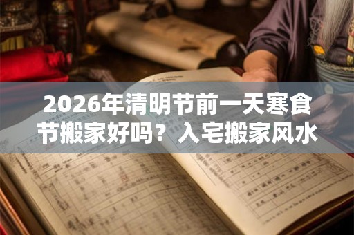 2026年清明节前一天寒食节搬家好吗？入宅搬家风水禁忌有哪些？