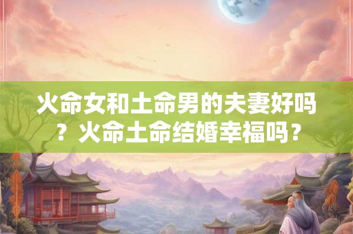 火命女和土命男的夫妻好吗？火命土命结婚幸福吗？