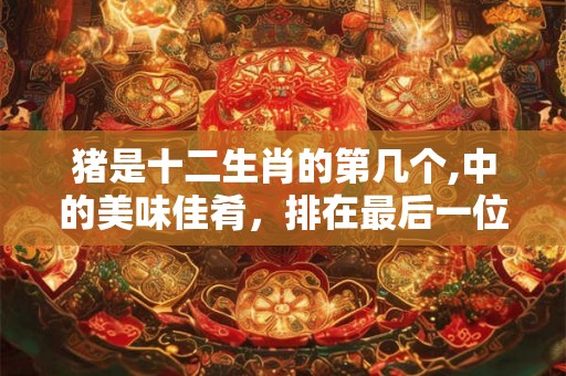 猪是十二生肖的第几个,中的美味佳肴，排在最后一位
