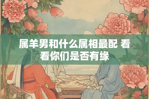 属羊男和什么属相最配 看看你们是否有缘 属羊男和什么属相最配 看看你们是否有缘