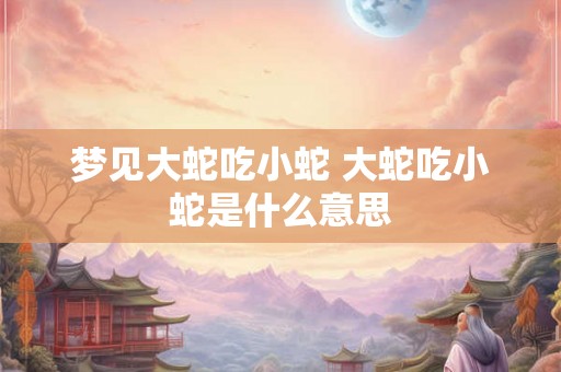 梦见大蛇吃小蛇 大蛇吃小蛇是什么意思