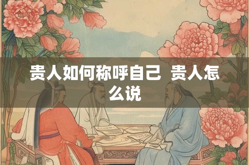 贵人如何称呼自己 贵人怎么说 贵人如何称呼自己 贵人怎么说
