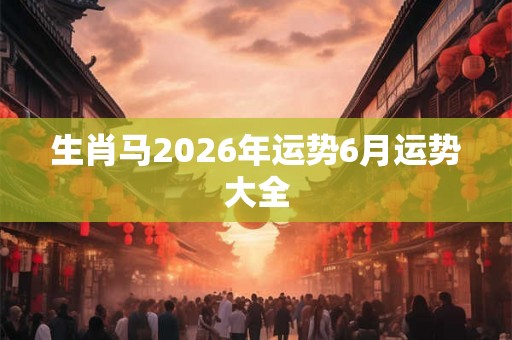 生肖马2026年运势6月运势大全 生肖马2026年运势6月运势大全