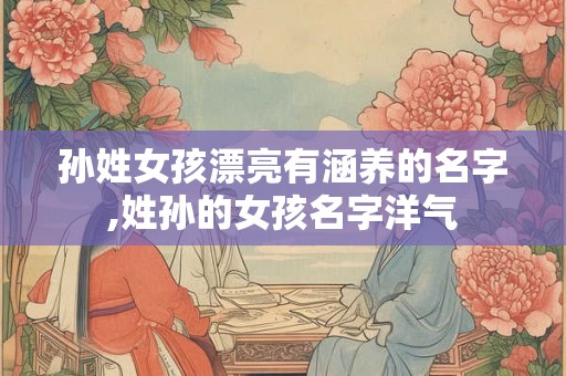 孙姓女孩漂亮有涵养的名字,姓孙的女孩名字洋气 孙姓女孩漂亮有涵养的名字,姓孙的女孩名字洋气