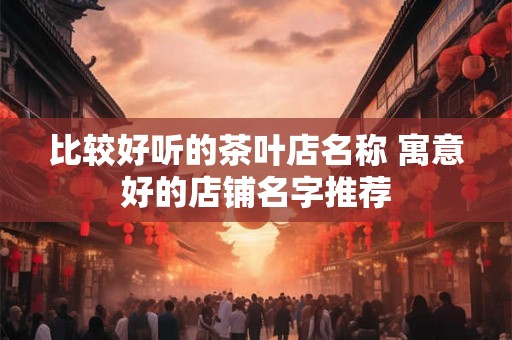 比较好听的茶叶店名称 寓意好的店铺名字推荐
