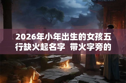 2026年小年出生的女孩五行缺火起名字  带火字旁的