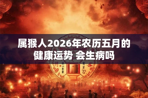 属猴人2026年农历五月的健康运势 会生病吗 属猴人2026年农历五月的健康运势 会生病吗