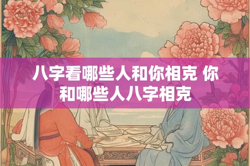 八字看哪些人和你相克 你和哪些人八字相克 八字看哪些人和你相克 你和哪些人八字相克