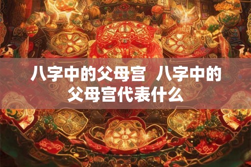 八字中的父母宫  八字中的父母宫代表什么
