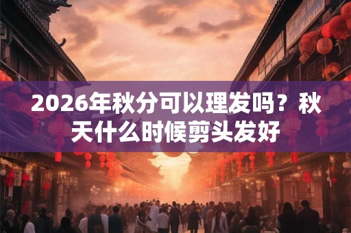 2026年秋分可以理发吗？秋天什么时候剪头发好