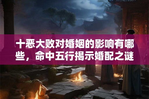 十恶大败对婚姻的影响有哪些，命中五行揭示婚配之谜