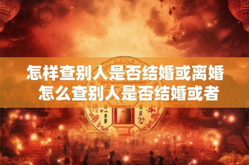 怎样查别人是否结婚或离婚  怎么查别人是否结婚或者离婚