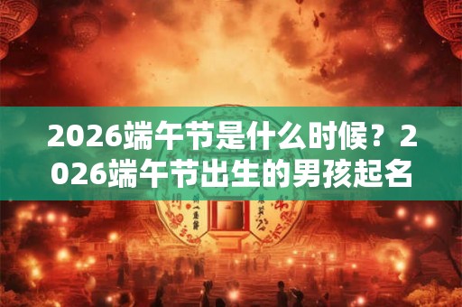 2026端午节是什么时候？2026端午节出生的男孩起名