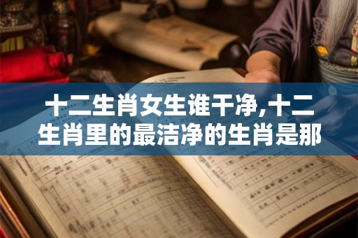 十二生肖女生谁干净,十二生肖里的最洁净的生肖是那个 十二生肖女生谁干净,十二生肖里的最洁净的生肖是那个