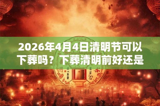 2026年4月4日清明节可以下葬吗？下葬清明前好还是后好？