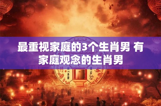 最重视家庭的3个生肖男 有家庭观念的生肖男 最重视家庭的3个生肖男 有家庭观念的生肖男