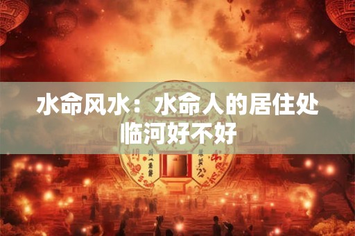 水命风水：水命人的居住处临河好不好