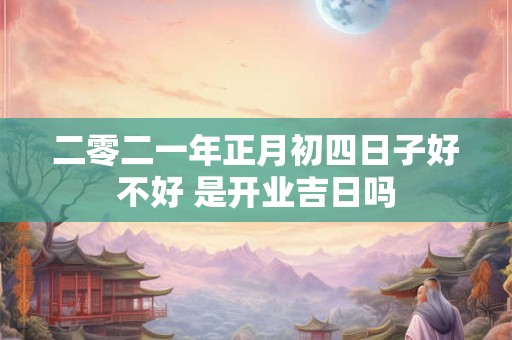二零二一年正月初四日子好不好 是开业吉日吗