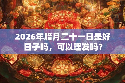 2026年腊月二十一日是好日子吗，可以理发吗？
