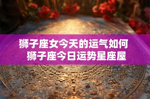 狮子座女今天的运气如何  狮子座今日运势星座屋