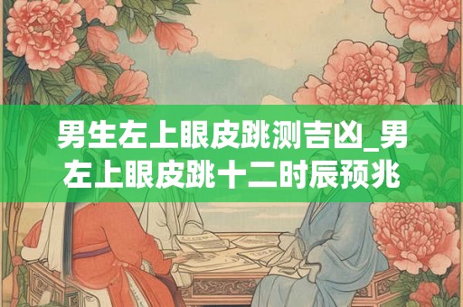 男生左上眼皮跳测吉凶_男左上眼皮跳十二时辰预兆 男生左上眼皮跳测吉凶_男左上眼皮跳十二时辰预兆