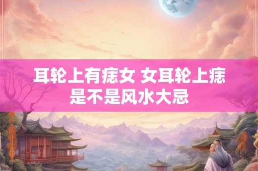 耳轮上有痣女 女耳轮上痣是不是风水大忌
