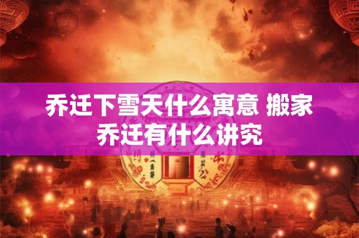 乔迁下雪天什么寓意 搬家乔迁有什么讲究