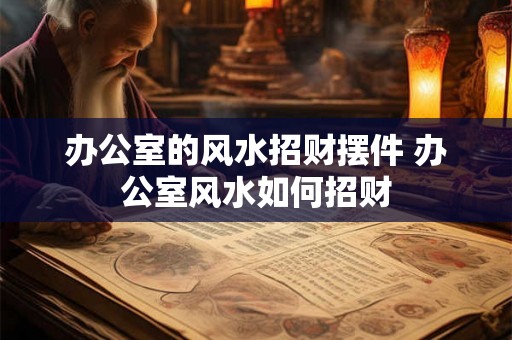 办公室的风水招财摆件 办公室风水如何招财 办公室的风水招财摆件 办公室风水如何招财